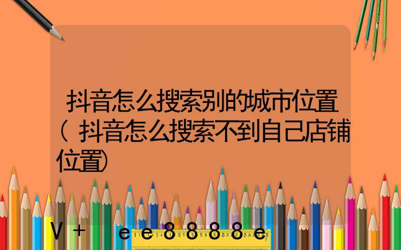 抖音怎么搜索别的城市位置(抖音怎么搜索不到自己店铺位置)