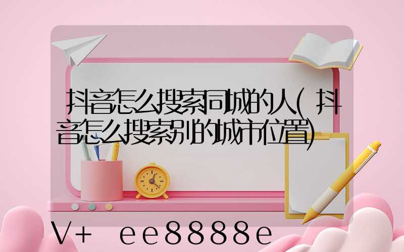 抖音怎么搜索同城的人(抖音怎么搜索别的城市位置)