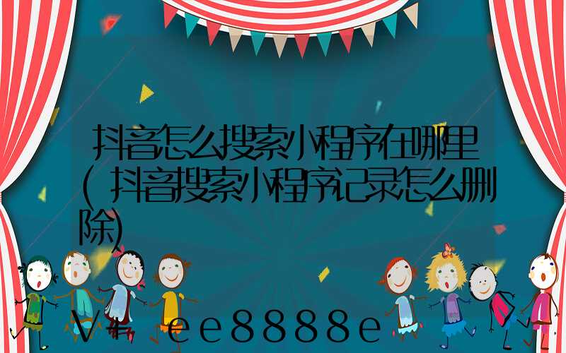 抖音怎么搜索小程序在哪里(抖音搜索小程序记录怎么删除)