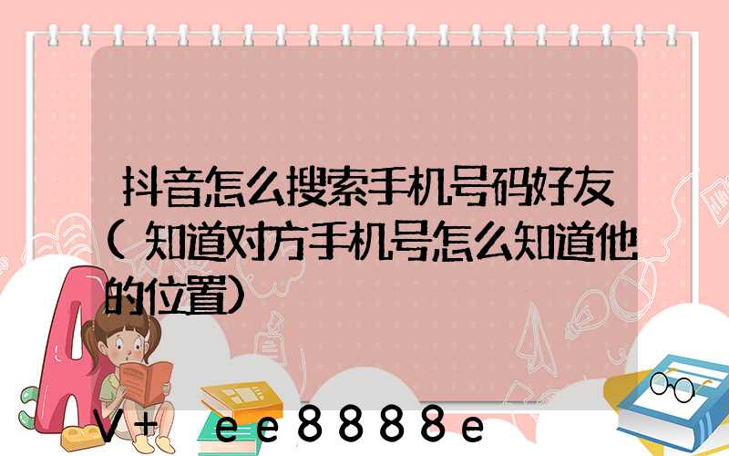 抖音怎么搜索手机号码好友(知道对方手机号怎么知道他的位置)