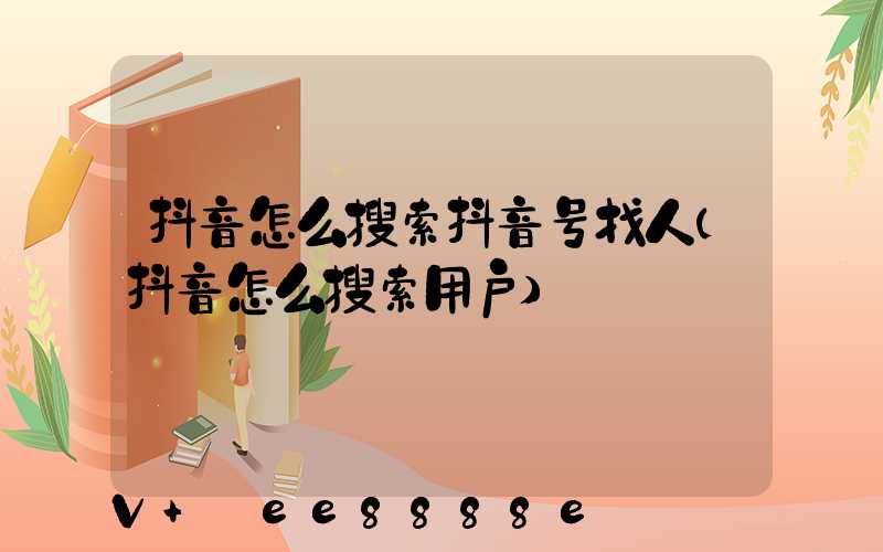 抖音怎么搜索抖音号找人(抖音怎么搜索用户)