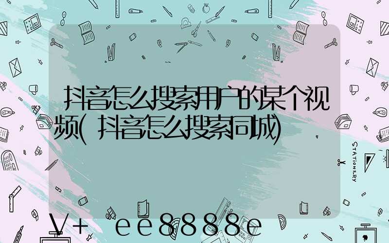 抖音怎么搜索用户的某个视频(抖音怎么搜索同城)