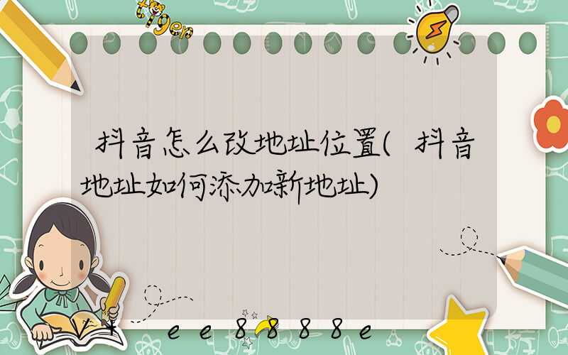 抖音怎么改地址位置(抖音地址如何添加新地址)