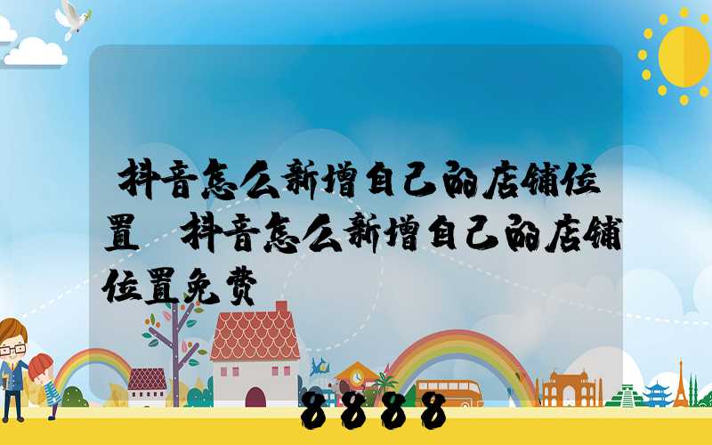 抖音怎么新增自己的店铺位置(抖音怎么新增自己的店铺位置免费)