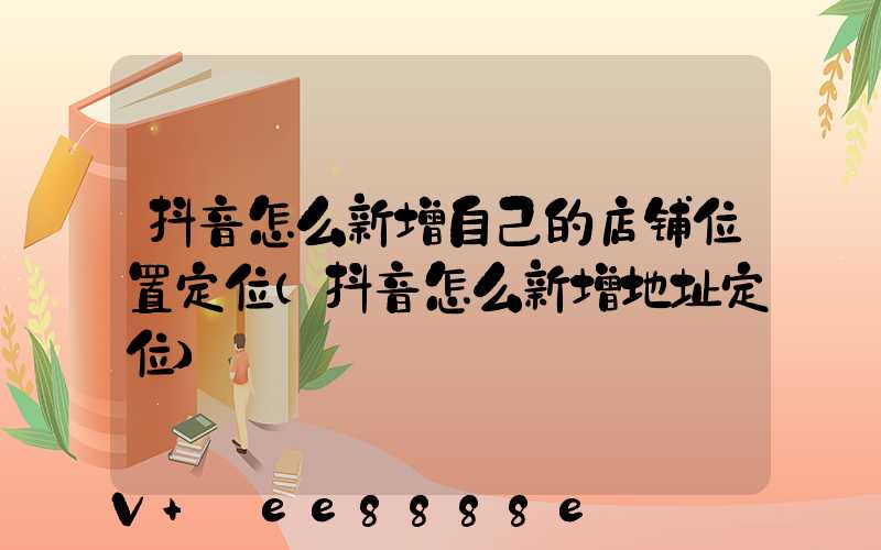 抖音怎么新增自己的店铺位置定位(抖音怎么新增地址定位)