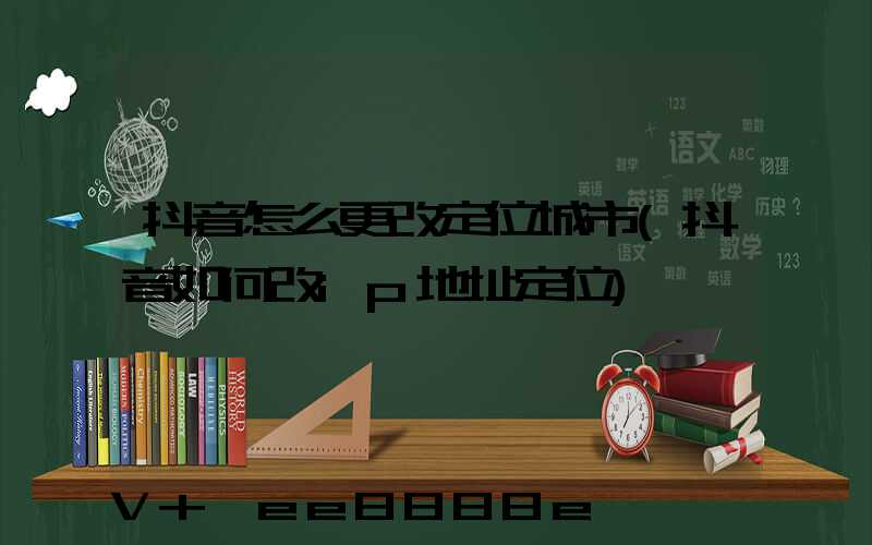 抖音怎么更改定位城市(抖音如何改ip地址定位)
