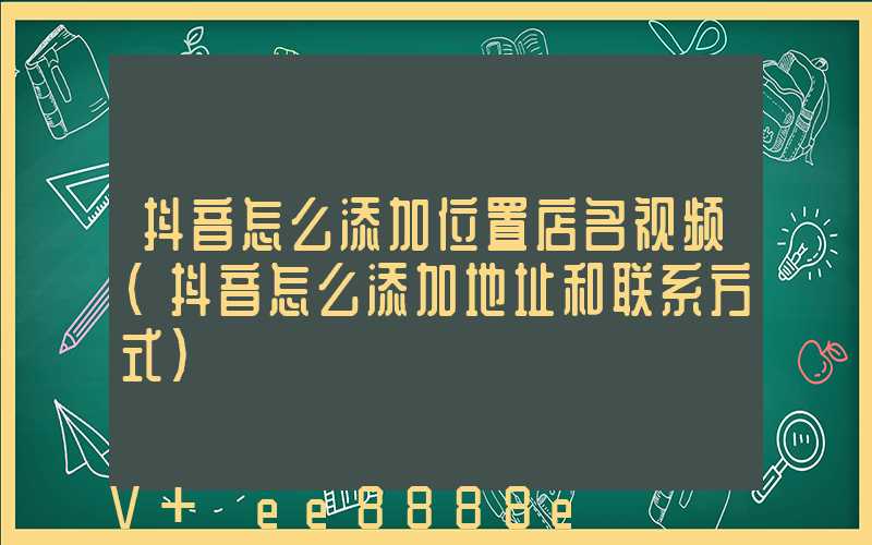 抖音怎么添加位置店名视频(抖音怎么添加地址和联系方式)