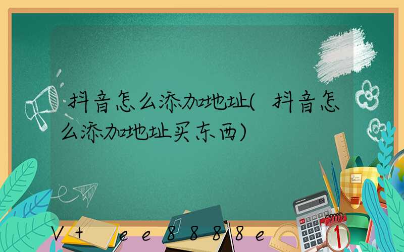 抖音怎么添加地址(抖音怎么添加地址买东西)