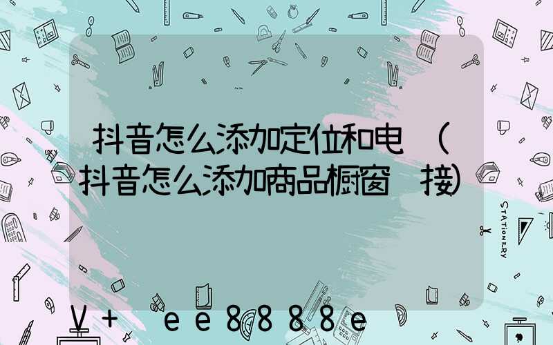 抖音怎么添加定位和电话(抖音怎么添加商品橱窗链接)