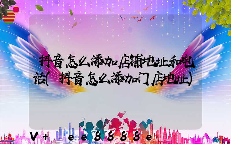 抖音怎么添加店铺地址和电话(抖音怎么添加门店地址)
