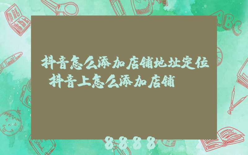抖音怎么添加店铺地址定位(抖音上怎么添加店铺)