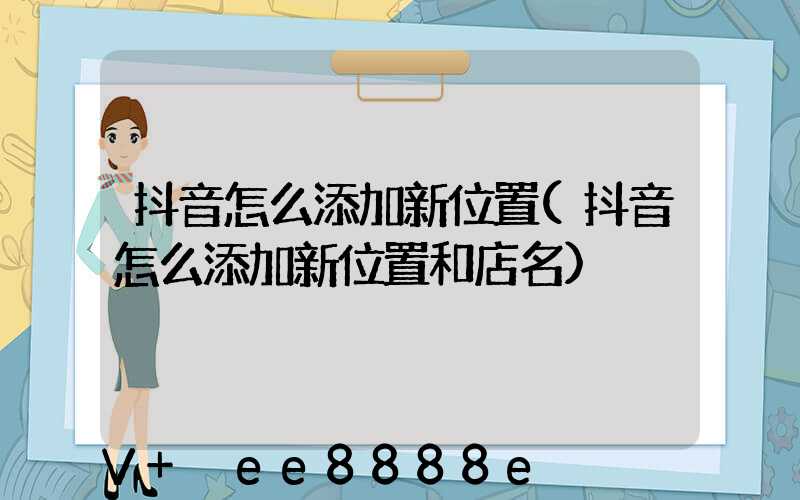 抖音怎么添加新位置(抖音怎么添加新位置和店名)