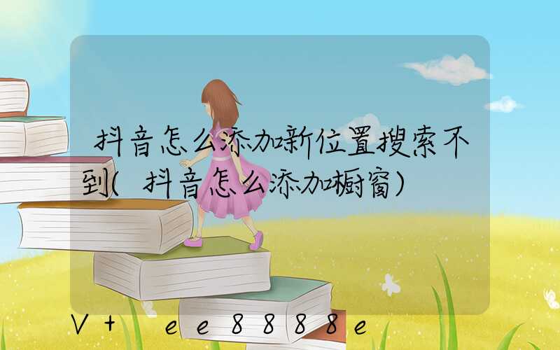 抖音怎么添加新位置搜索不到(抖音怎么添加橱窗)