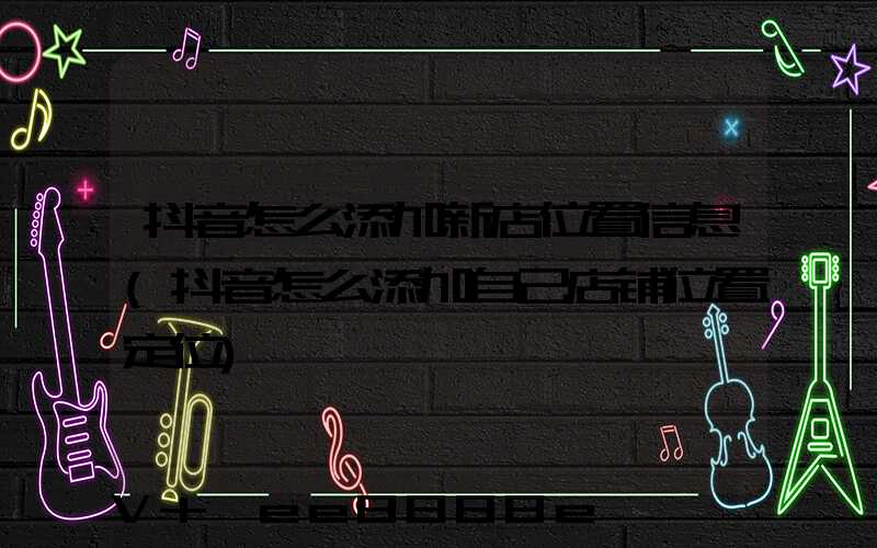 抖音怎么添加新店位置信息(抖音怎么添加自己店铺位置定位)
