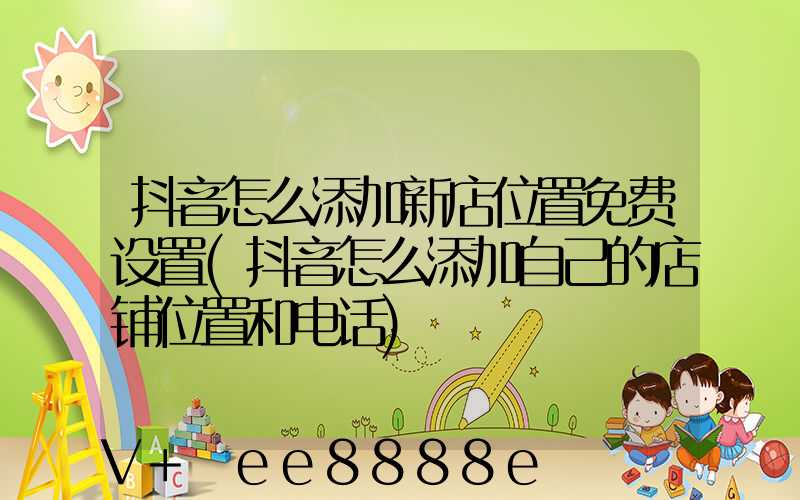 抖音怎么添加新店位置免费设置(抖音怎么添加自己的店铺位置和电话)