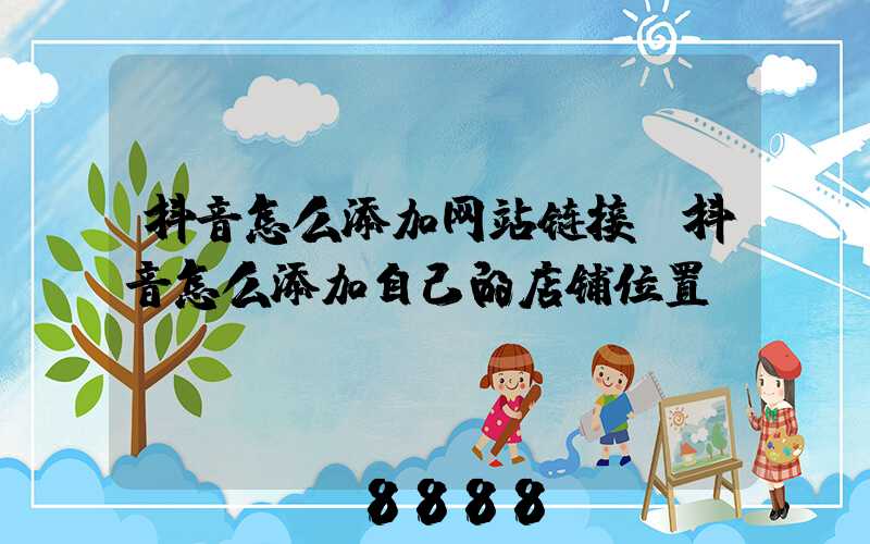 抖音怎么添加网站链接(抖音怎么添加自己的店铺位置)