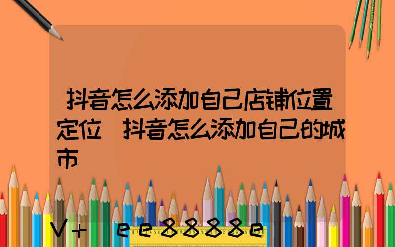 抖音怎么添加自己店铺位置定位(抖音怎么添加自己的城市)
