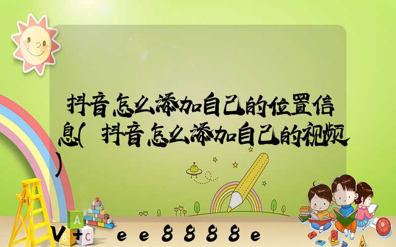 抖音怎么添加自己的位置信息(抖音怎么添加自己的视频)