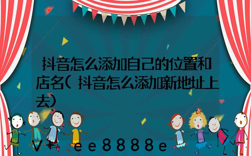 抖音怎么添加自己的位置和店名(抖音怎么添加新地址上去)