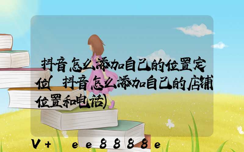 抖音怎么添加自己的位置定位(抖音怎么添加自己的店铺位置和电话)