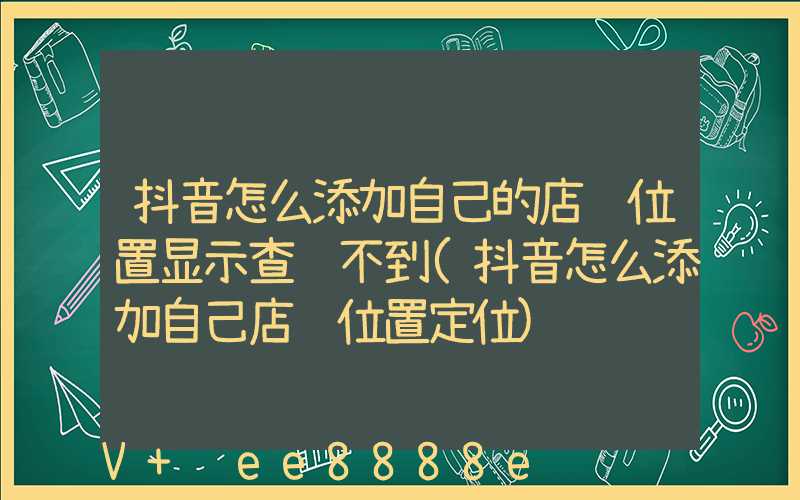 抖音怎么添加自己的店铺位置显示查询不到(抖音怎么添加自己店铺位置定位)
