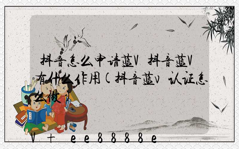 抖音怎么申请蓝V抖音蓝V有什么作用(抖音蓝v认证怎么做)