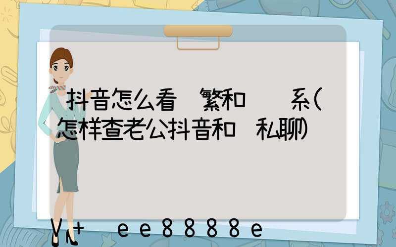 抖音怎么看频繁和谁联系(怎样查老公抖音和谁私聊)