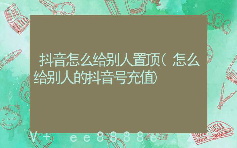 抖音怎么给别人置顶(怎么给别人的抖音号充值)