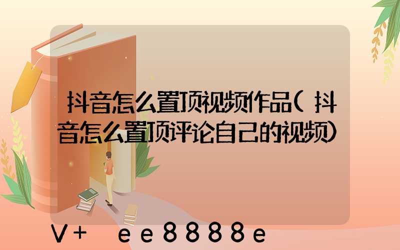 抖音怎么置顶视频作品(抖音怎么置顶评论自己的视频)