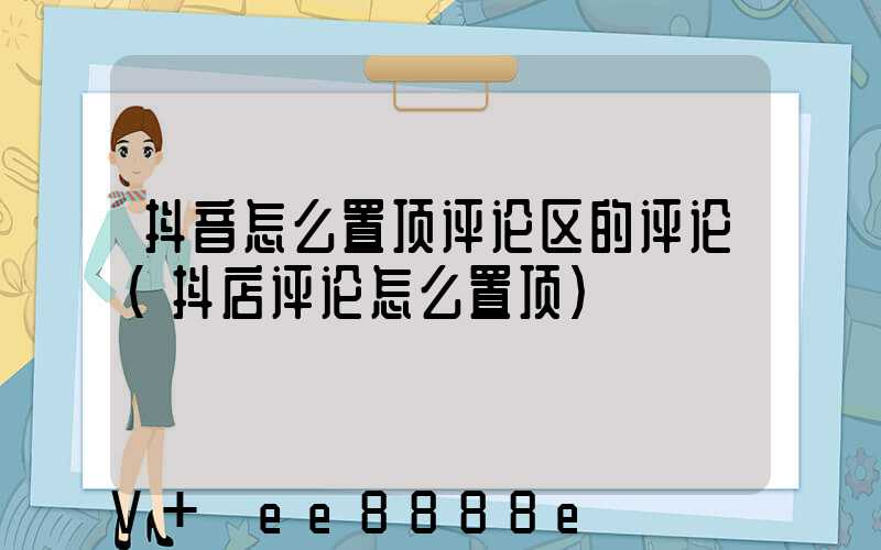 抖音怎么置顶评论区的评论(抖店评论怎么置顶)