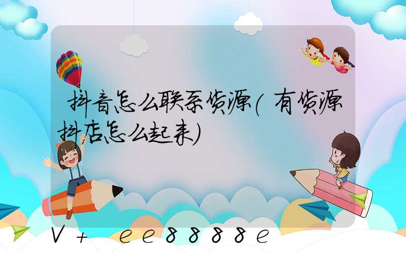 抖音怎么联系货源(有货源抖店怎么起来)