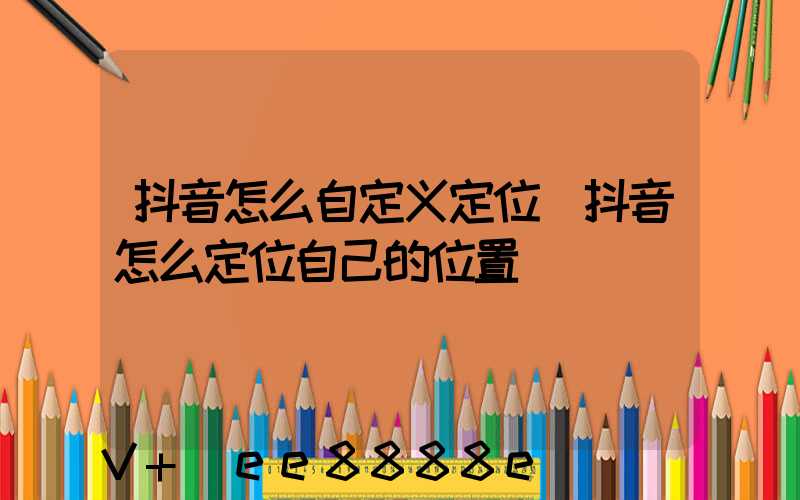 抖音怎么自定义定位(抖音怎么定位自己的位置)