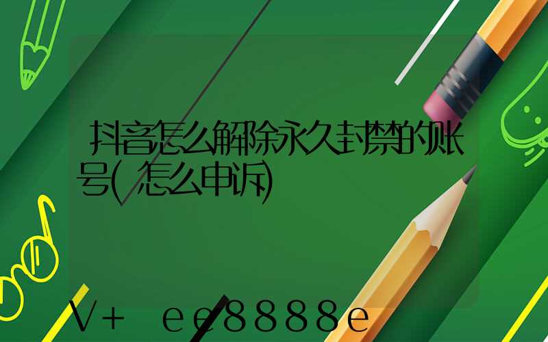 抖音怎么解除永久封禁的账号(怎么申诉)