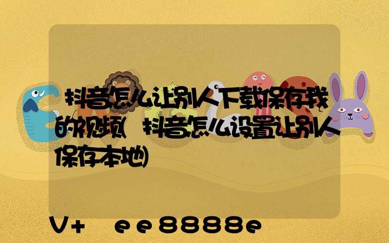 抖音怎么让别人下载保存我的视频(抖音怎么设置让别人保存本地)
