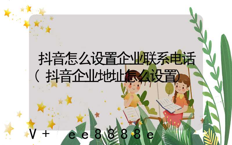 抖音怎么设置企业联系电话(抖音企业地址怎么设置)