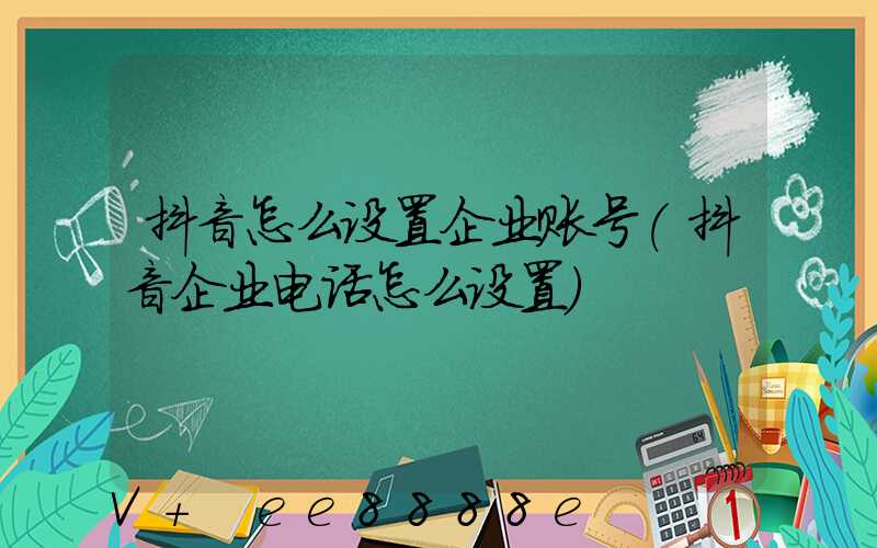 抖音怎么设置企业账号(抖音企业电话怎么设置)