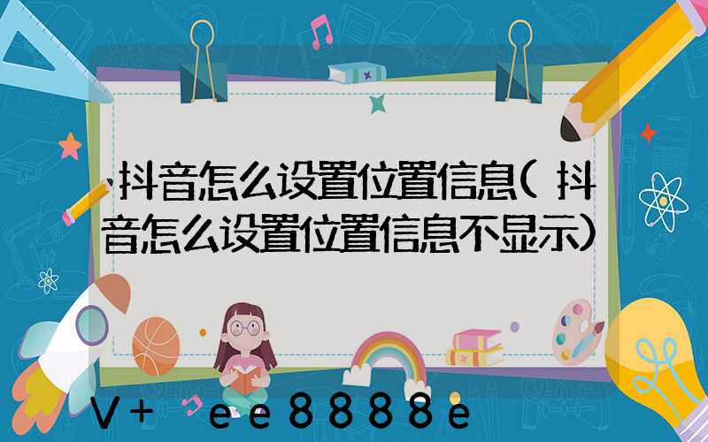 抖音怎么设置位置信息(抖音怎么设置位置信息不显示)
