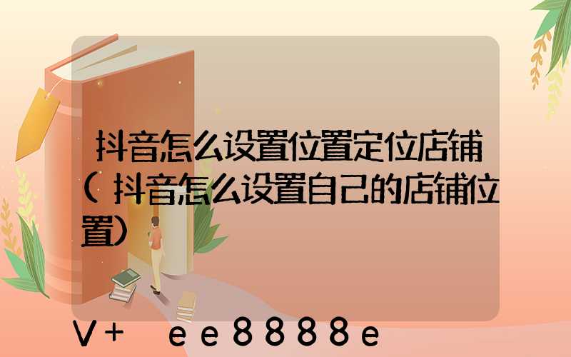 抖音怎么设置位置定位店铺(抖音怎么设置自己的店铺位置)