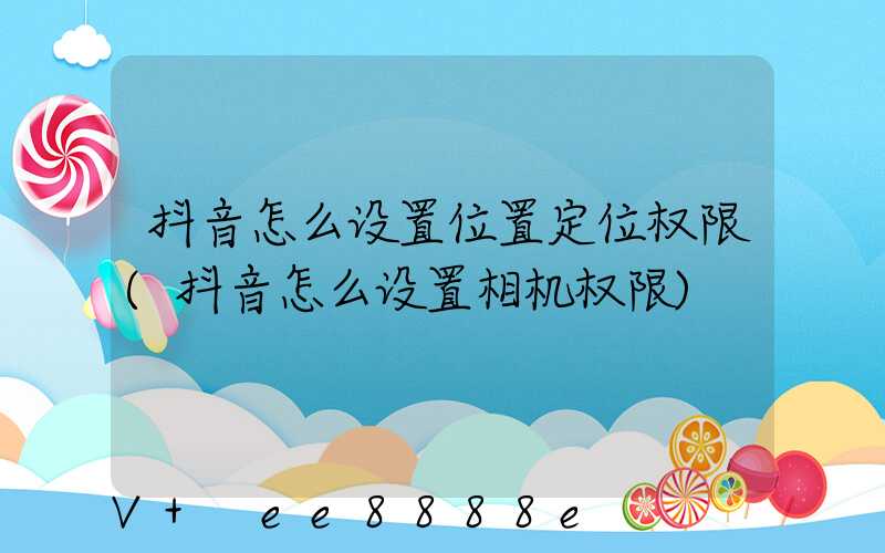 抖音怎么设置位置定位权限(抖音怎么设置相机权限)