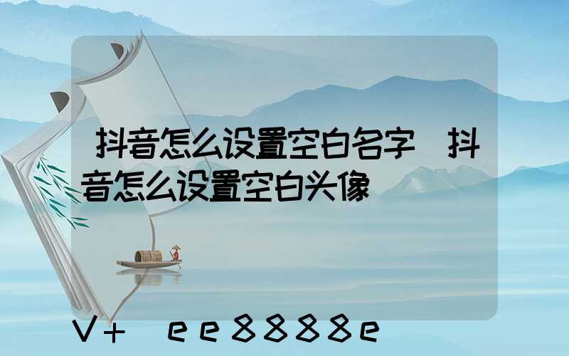 抖音怎么设置空白名字(抖音怎么设置空白头像)