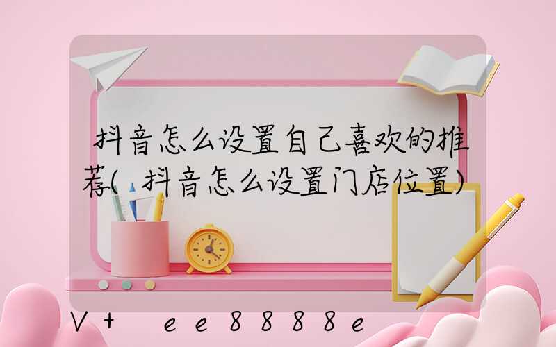 抖音怎么设置自己喜欢的推荐(抖音怎么设置门店位置)