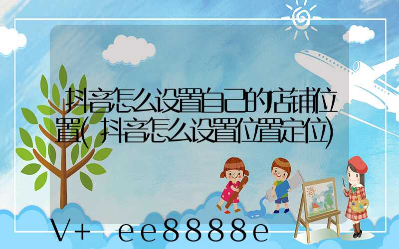 抖音怎么设置自己的店铺位置(抖音怎么设置位置定位)