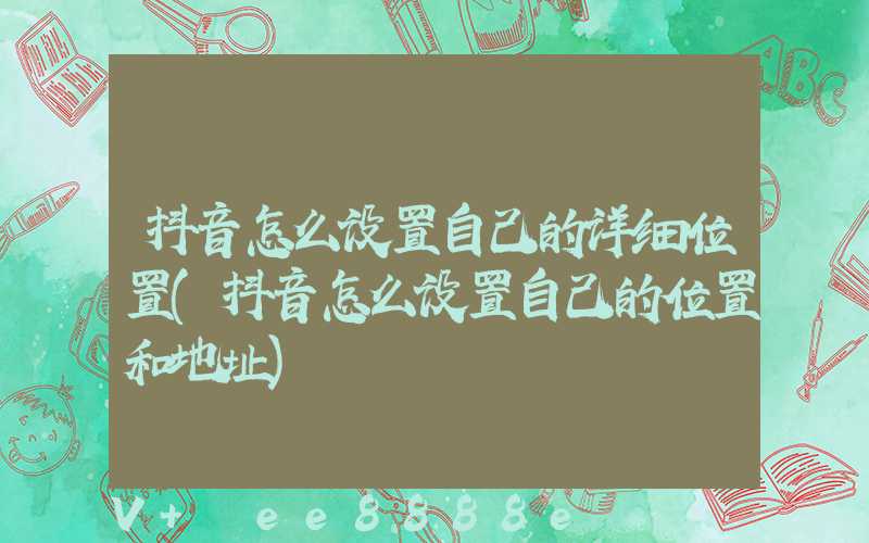 抖音怎么设置自己的详细位置(抖音怎么设置自己的位置和地址)