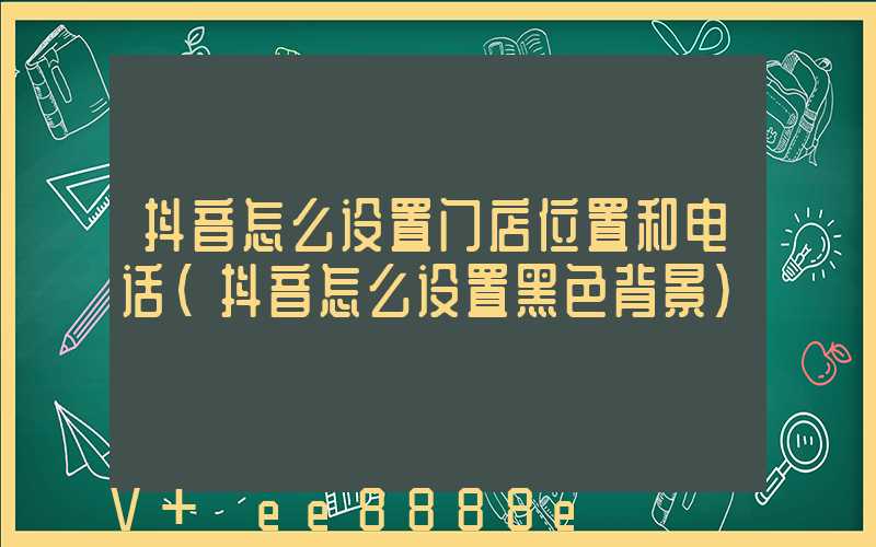 抖音怎么设置门店位置和电话(抖音怎么设置黑色背景)