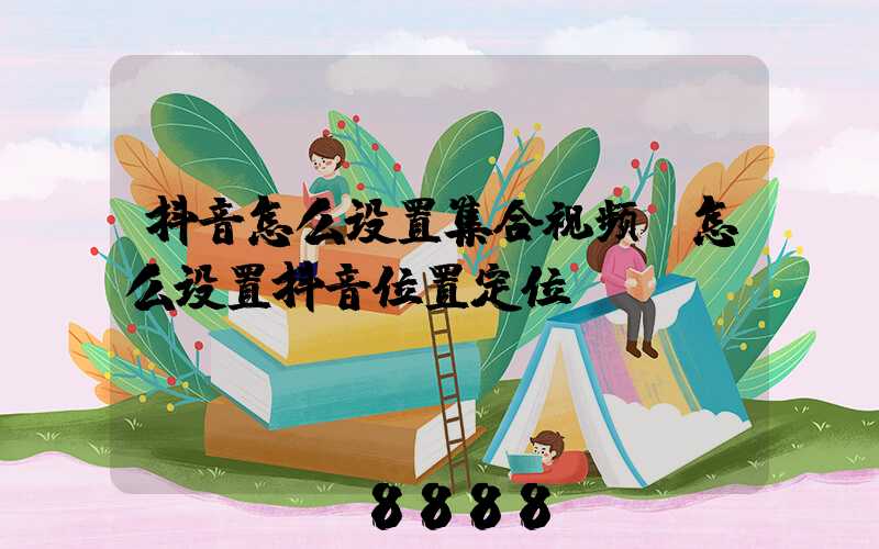 抖音怎么设置集合视频(怎么设置抖音位置定位)