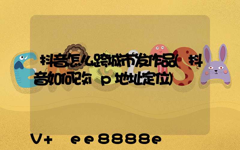 抖音怎么跨城市发作品(抖音如何改ip地址定位)