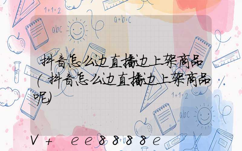 抖音怎么边直播边上架商品(抖音怎么边直播边上架商品呢)