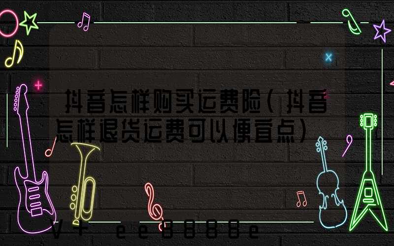 抖音怎样购买运费险(抖音怎样退货运费可以便宜点)