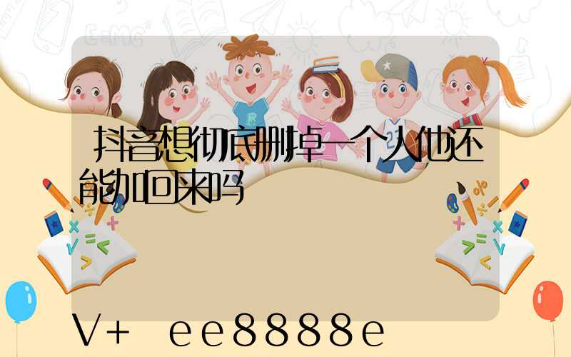 抖音想彻底删掉一个人他还能加回来吗
