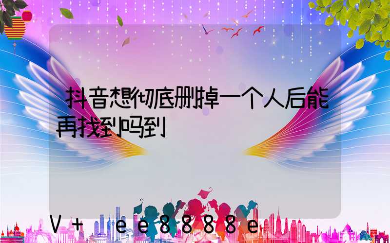 抖音想彻底删掉一个人后能再找到吗到